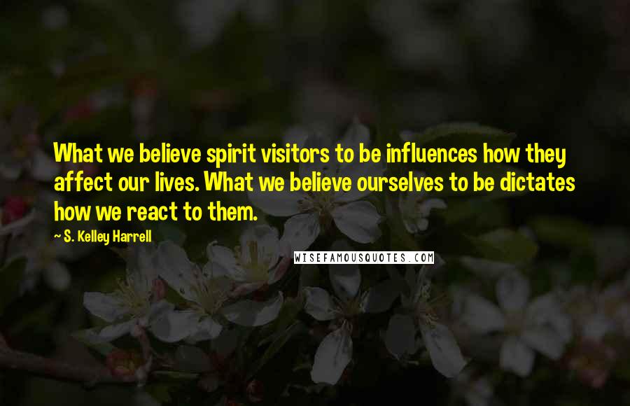 S. Kelley Harrell Quotes: What we believe spirit visitors to be influences how they affect our lives. What we believe ourselves to be dictates how we react to them.