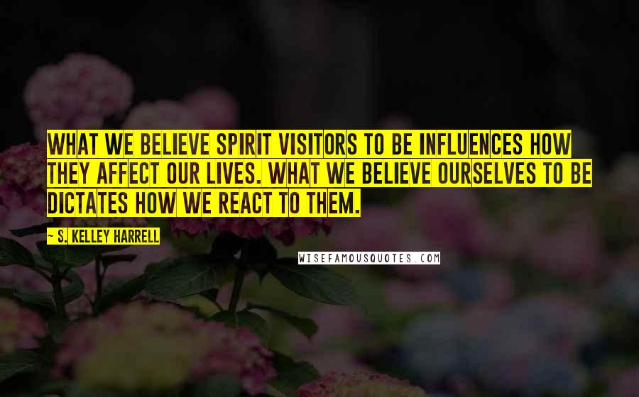 S. Kelley Harrell Quotes: What we believe spirit visitors to be influences how they affect our lives. What we believe ourselves to be dictates how we react to them.