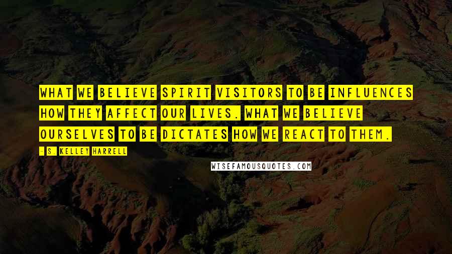 S. Kelley Harrell Quotes: What we believe spirit visitors to be influences how they affect our lives. What we believe ourselves to be dictates how we react to them.