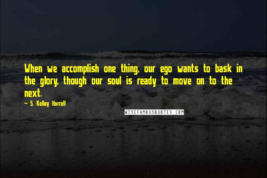 S. Kelley Harrell Quotes: When we accomplish one thing, our ego wants to bask in the glory, though our soul is ready to move on to the next.