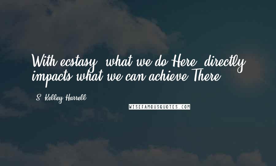 S. Kelley Harrell Quotes: With ecstasy, what we do Here, directly impacts what we can achieve There.