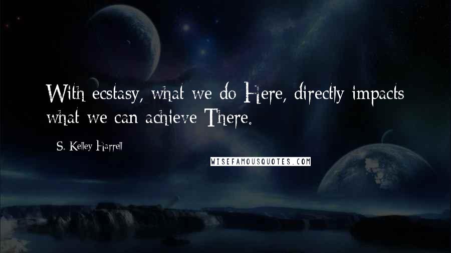 S. Kelley Harrell Quotes: With ecstasy, what we do Here, directly impacts what we can achieve There.