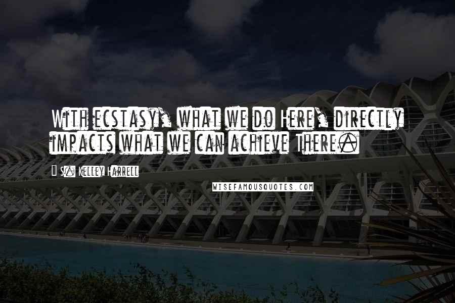 S. Kelley Harrell Quotes: With ecstasy, what we do Here, directly impacts what we can achieve There.