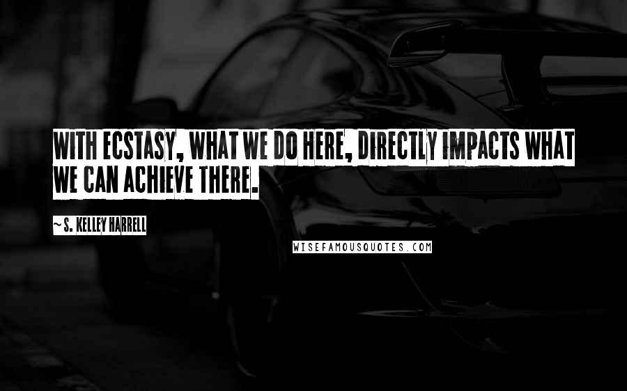 S. Kelley Harrell Quotes: With ecstasy, what we do Here, directly impacts what we can achieve There.