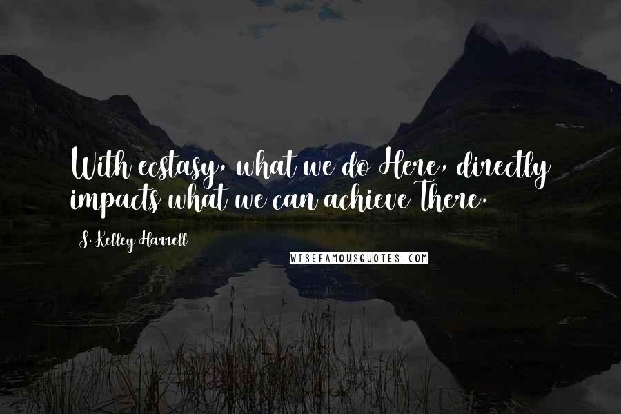 S. Kelley Harrell Quotes: With ecstasy, what we do Here, directly impacts what we can achieve There.