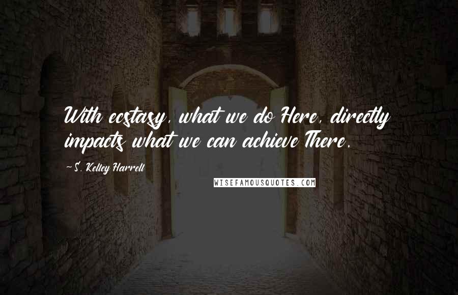 S. Kelley Harrell Quotes: With ecstasy, what we do Here, directly impacts what we can achieve There.