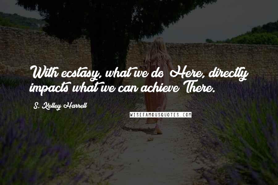 S. Kelley Harrell Quotes: With ecstasy, what we do Here, directly impacts what we can achieve There.