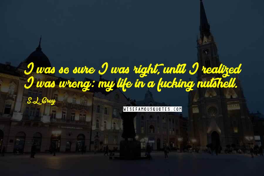 S.L. Grey Quotes: I was so sure I was right, until I realized I was wrong: my life in a fucking nutshell.