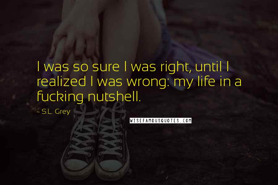 S.L. Grey Quotes: I was so sure I was right, until I realized I was wrong: my life in a fucking nutshell.