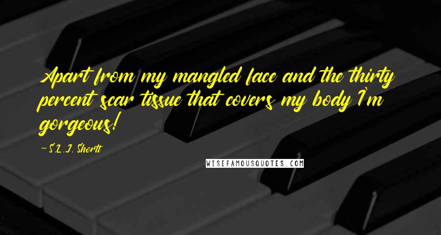 S.L.J. Shortt Quotes: Apart from my mangled face and the thirty percent scar tissue that covers my body I'm gorgeous!