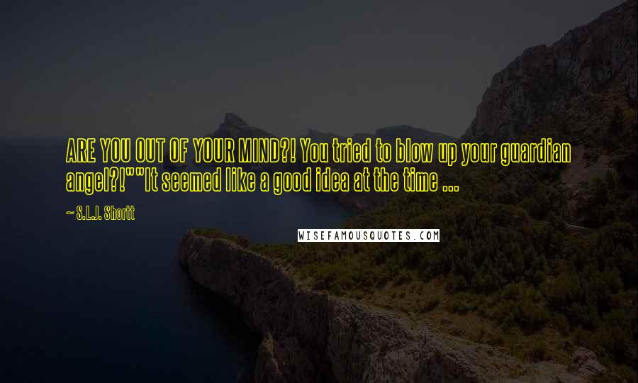 S.L.J. Shortt Quotes: ARE YOU OUT OF YOUR MIND?! You tried to blow up your guardian angel?!""It seemed like a good idea at the time ...