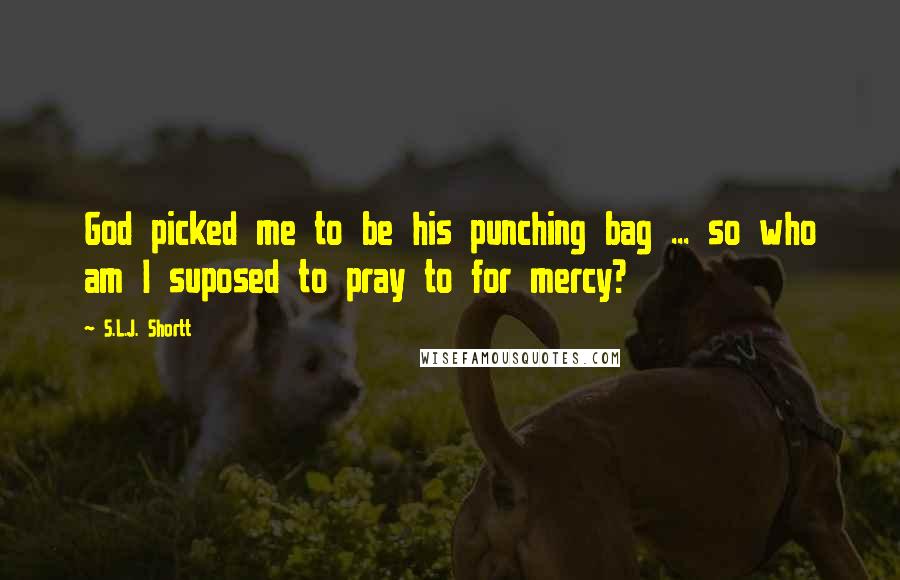 S.L.J. Shortt Quotes: God picked me to be his punching bag ... so who am I suposed to pray to for mercy?