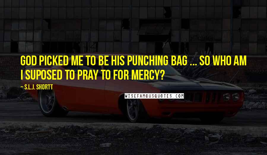 S.L.J. Shortt Quotes: God picked me to be his punching bag ... so who am I suposed to pray to for mercy?