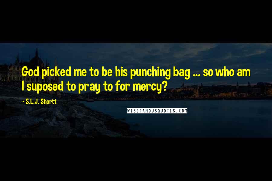 S.L.J. Shortt Quotes: God picked me to be his punching bag ... so who am I suposed to pray to for mercy?