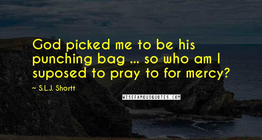 S.L.J. Shortt Quotes: God picked me to be his punching bag ... so who am I suposed to pray to for mercy?