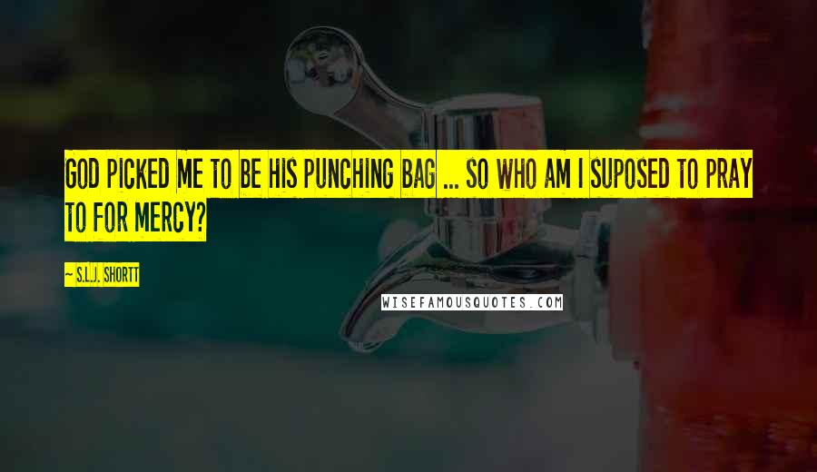 S.L.J. Shortt Quotes: God picked me to be his punching bag ... so who am I suposed to pray to for mercy?