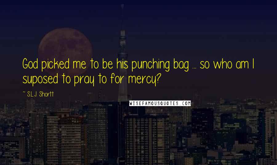 S.L.J. Shortt Quotes: God picked me to be his punching bag ... so who am I suposed to pray to for mercy?