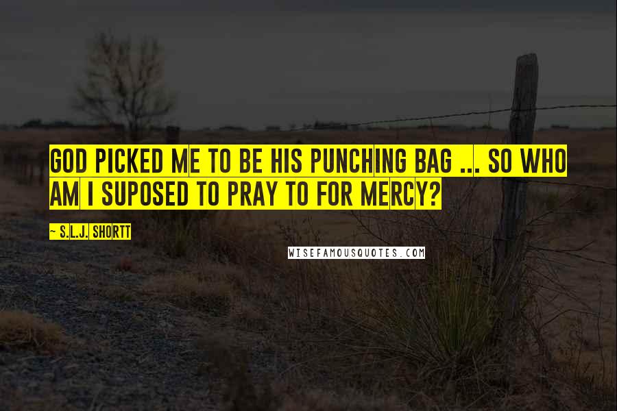 S.L.J. Shortt Quotes: God picked me to be his punching bag ... so who am I suposed to pray to for mercy?