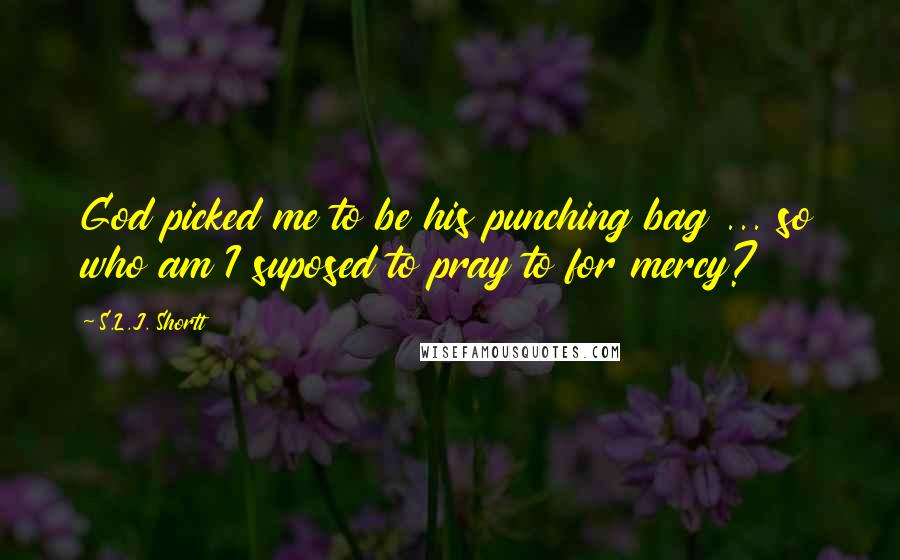 S.L.J. Shortt Quotes: God picked me to be his punching bag ... so who am I suposed to pray to for mercy?