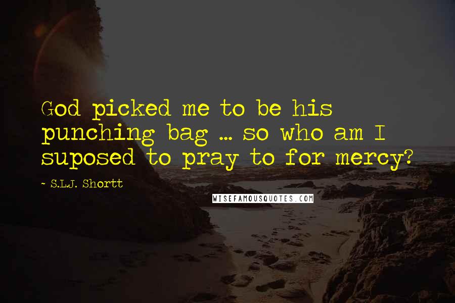 S.L.J. Shortt Quotes: God picked me to be his punching bag ... so who am I suposed to pray to for mercy?