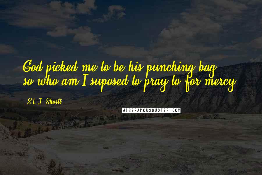 S.L.J. Shortt Quotes: God picked me to be his punching bag ... so who am I suposed to pray to for mercy?