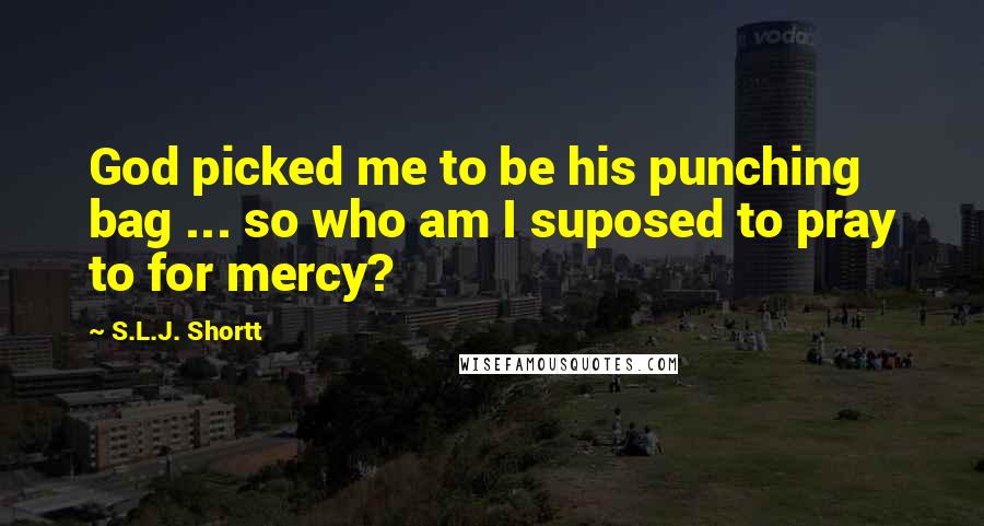 S.L.J. Shortt Quotes: God picked me to be his punching bag ... so who am I suposed to pray to for mercy?