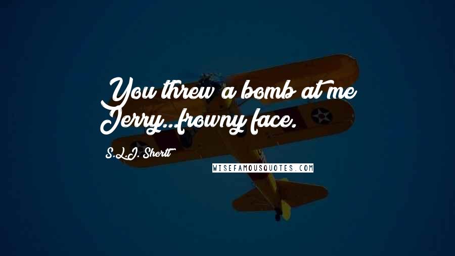 S.L.J. Shortt Quotes: You threw a bomb at me Jerry...frowny face.