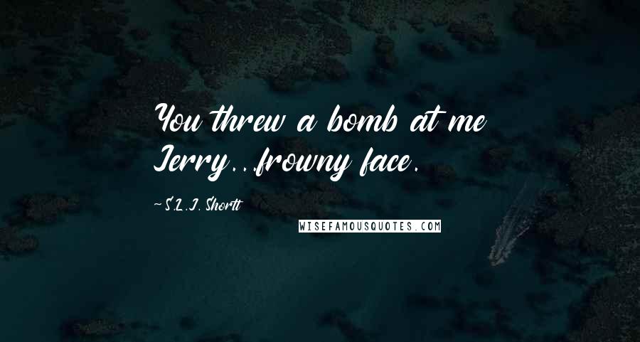 S.L.J. Shortt Quotes: You threw a bomb at me Jerry...frowny face.