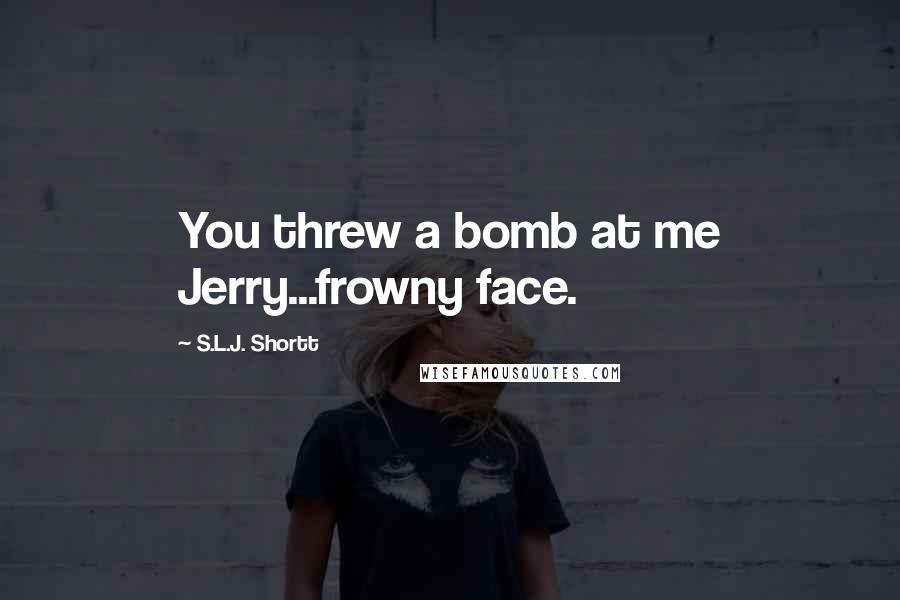 S.L.J. Shortt Quotes: You threw a bomb at me Jerry...frowny face.