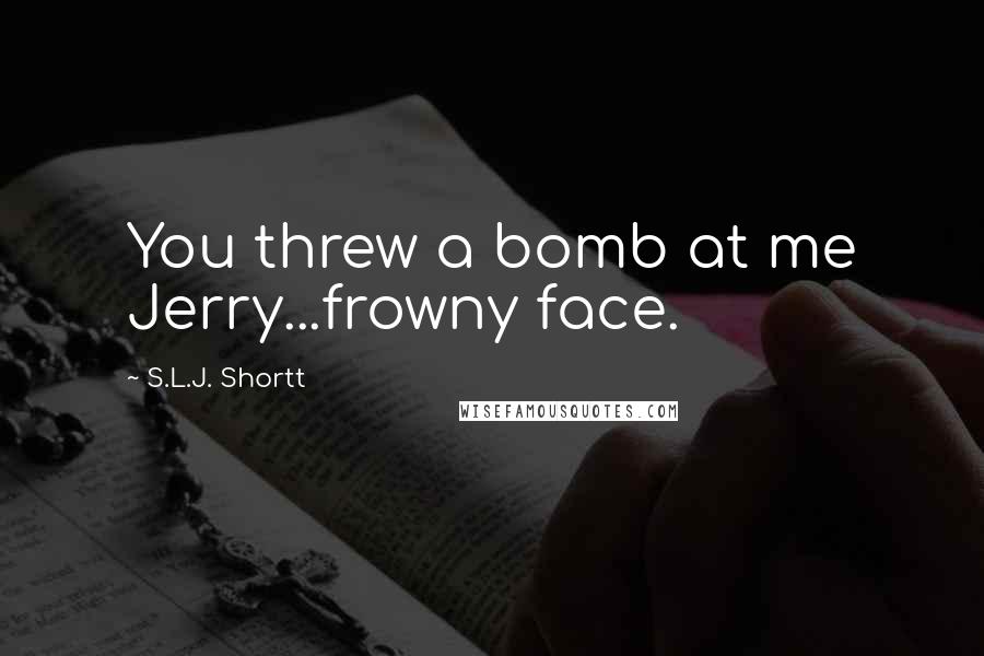 S.L.J. Shortt Quotes: You threw a bomb at me Jerry...frowny face.