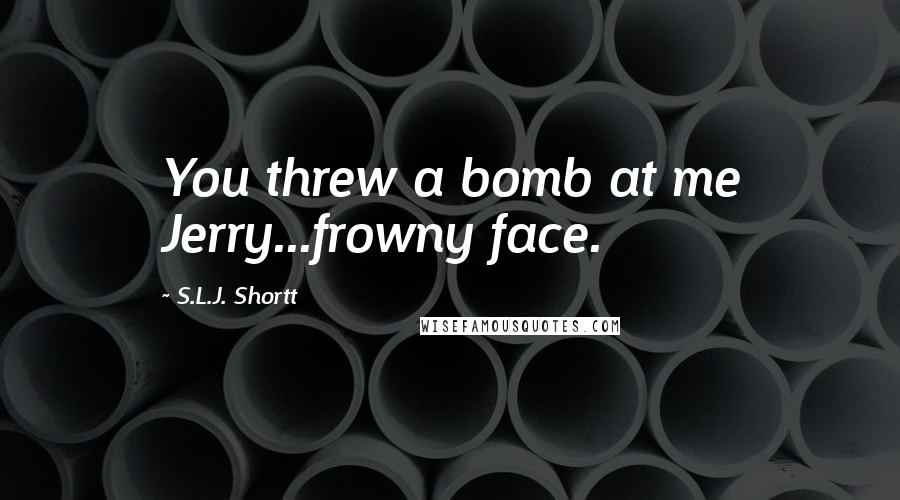 S.L.J. Shortt Quotes: You threw a bomb at me Jerry...frowny face.