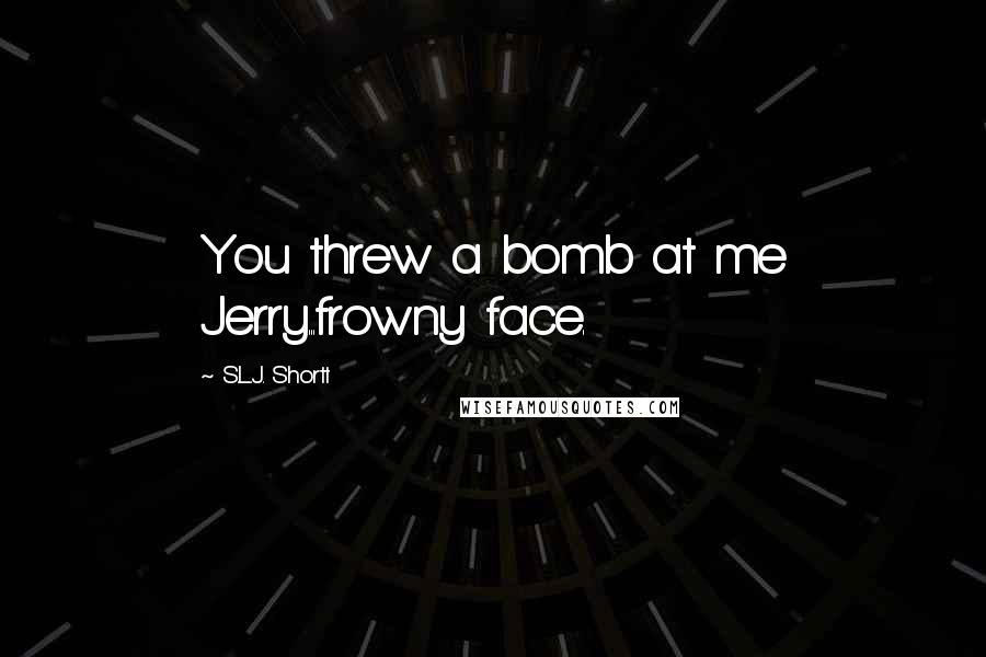 S.L.J. Shortt Quotes: You threw a bomb at me Jerry...frowny face.