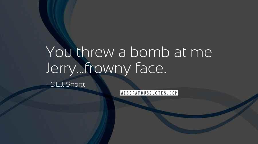 S.L.J. Shortt Quotes: You threw a bomb at me Jerry...frowny face.