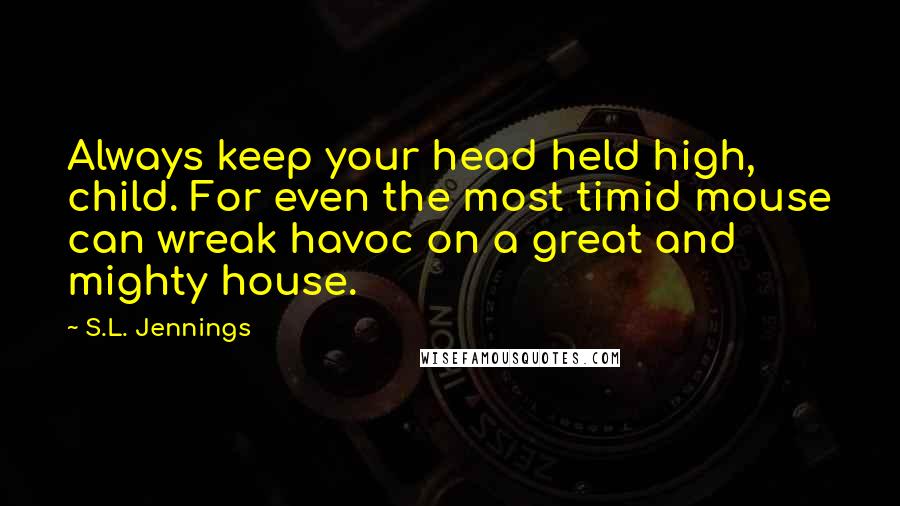 S.L. Jennings Quotes: Always keep your head held high, child. For even the most timid mouse can wreak havoc on a great and mighty house.