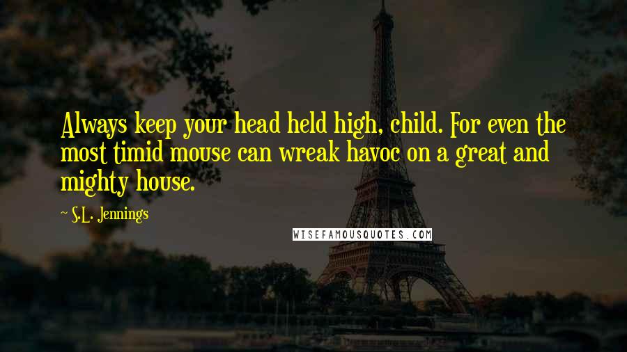 S.L. Jennings Quotes: Always keep your head held high, child. For even the most timid mouse can wreak havoc on a great and mighty house.