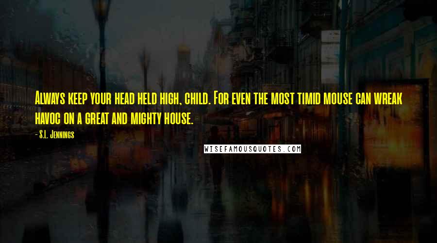 S.L. Jennings Quotes: Always keep your head held high, child. For even the most timid mouse can wreak havoc on a great and mighty house.