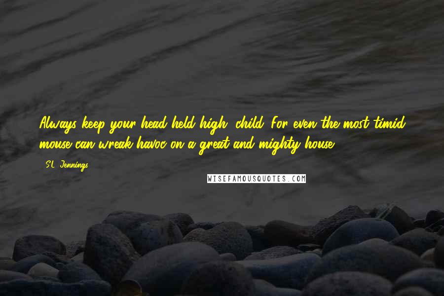 S.L. Jennings Quotes: Always keep your head held high, child. For even the most timid mouse can wreak havoc on a great and mighty house.