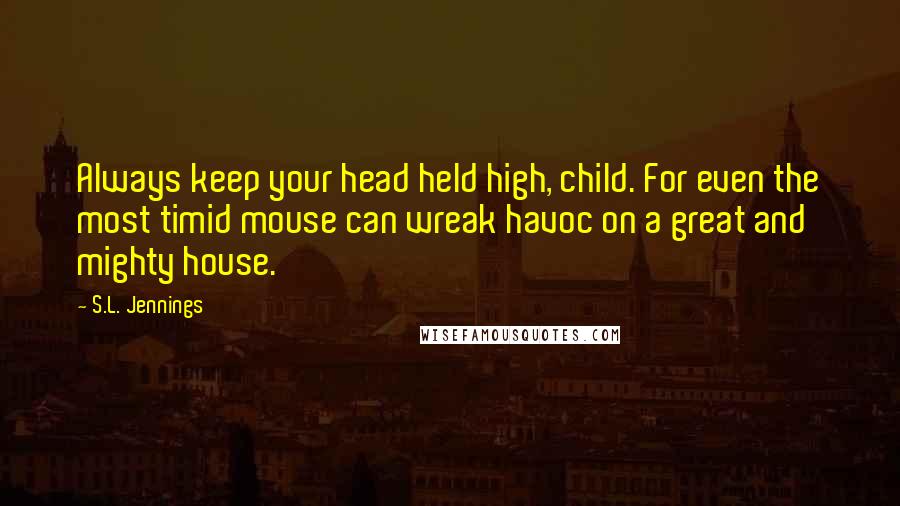 S.L. Jennings Quotes: Always keep your head held high, child. For even the most timid mouse can wreak havoc on a great and mighty house.
