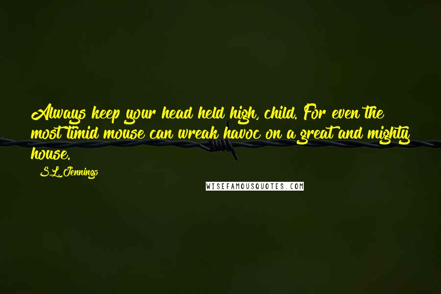 S.L. Jennings Quotes: Always keep your head held high, child. For even the most timid mouse can wreak havoc on a great and mighty house.