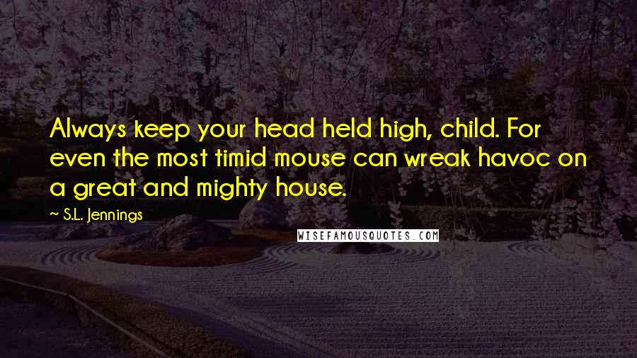 S.L. Jennings Quotes: Always keep your head held high, child. For even the most timid mouse can wreak havoc on a great and mighty house.