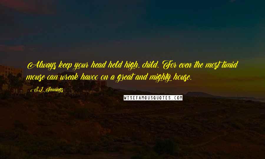 S.L. Jennings Quotes: Always keep your head held high, child. For even the most timid mouse can wreak havoc on a great and mighty house.