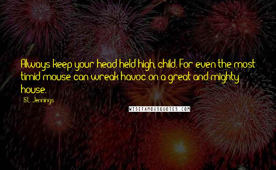 S.L. Jennings Quotes: Always keep your head held high, child. For even the most timid mouse can wreak havoc on a great and mighty house.