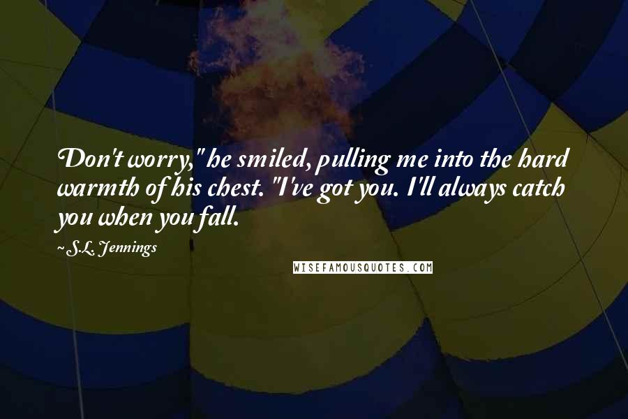 S.L. Jennings Quotes: Don't worry," he smiled, pulling me into the hard warmth of his chest. "I've got you. I'll always catch you when you fall.