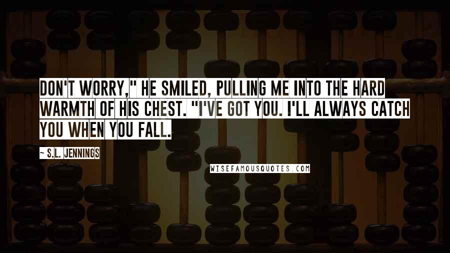 S.L. Jennings Quotes: Don't worry," he smiled, pulling me into the hard warmth of his chest. "I've got you. I'll always catch you when you fall.