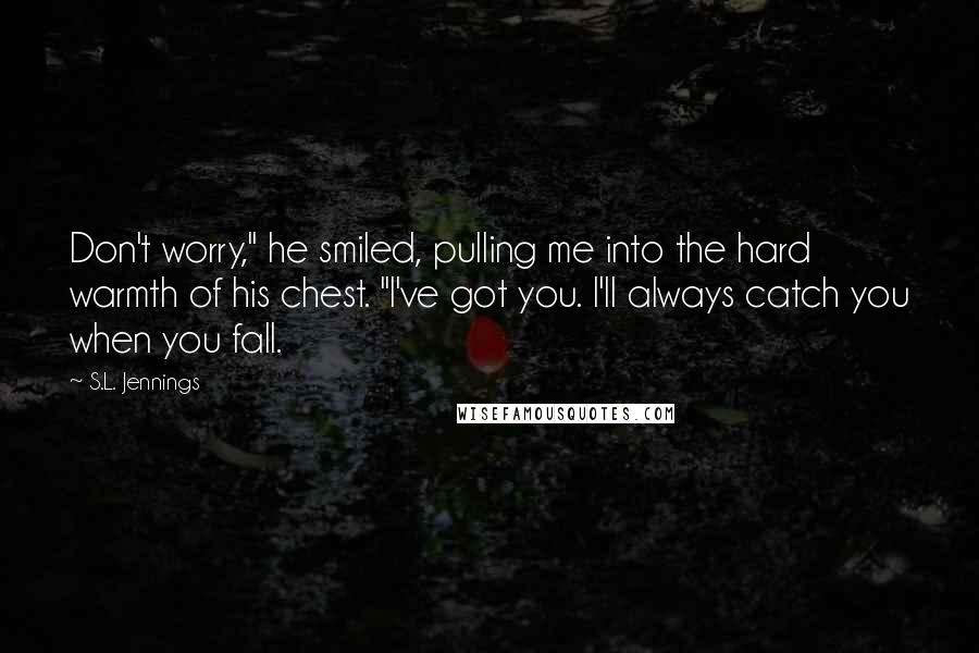 S.L. Jennings Quotes: Don't worry," he smiled, pulling me into the hard warmth of his chest. "I've got you. I'll always catch you when you fall.