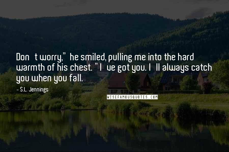 S.L. Jennings Quotes: Don't worry," he smiled, pulling me into the hard warmth of his chest. "I've got you. I'll always catch you when you fall.