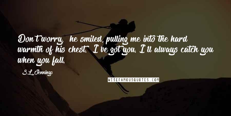 S.L. Jennings Quotes: Don't worry," he smiled, pulling me into the hard warmth of his chest. "I've got you. I'll always catch you when you fall.