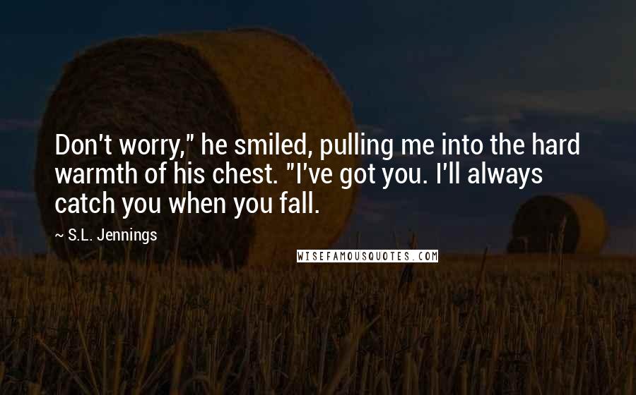 S.L. Jennings Quotes: Don't worry," he smiled, pulling me into the hard warmth of his chest. "I've got you. I'll always catch you when you fall.