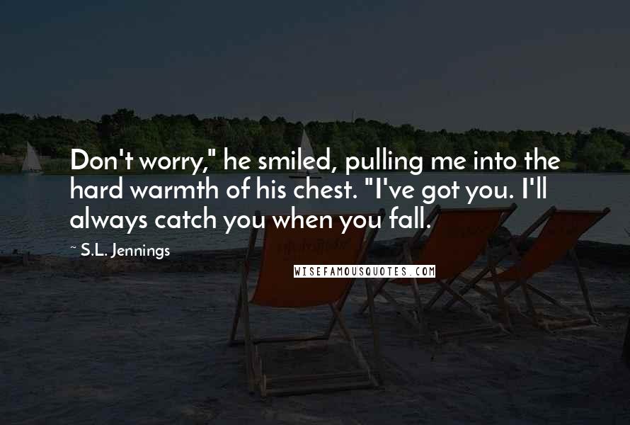 S.L. Jennings Quotes: Don't worry," he smiled, pulling me into the hard warmth of his chest. "I've got you. I'll always catch you when you fall.