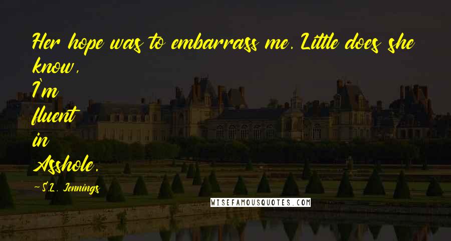 S.L. Jennings Quotes: Her hope was to embarrass me. Little does she know, I'm fluent in Asshole.